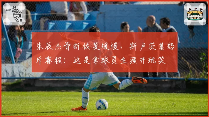 朱辰杰骨折恢复缓慢,斯卢茨基怒斥赛程:这是拿球员生涯开玩笑