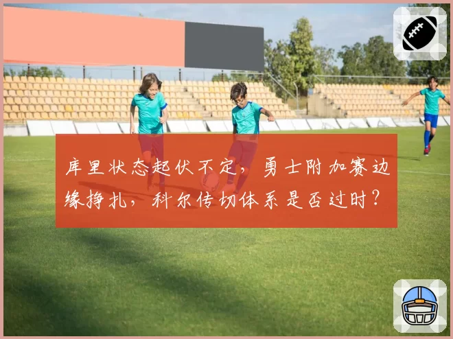 库里状态起伏不定，勇士附加赛边缘挣扎，科尔传切体系是否过时？