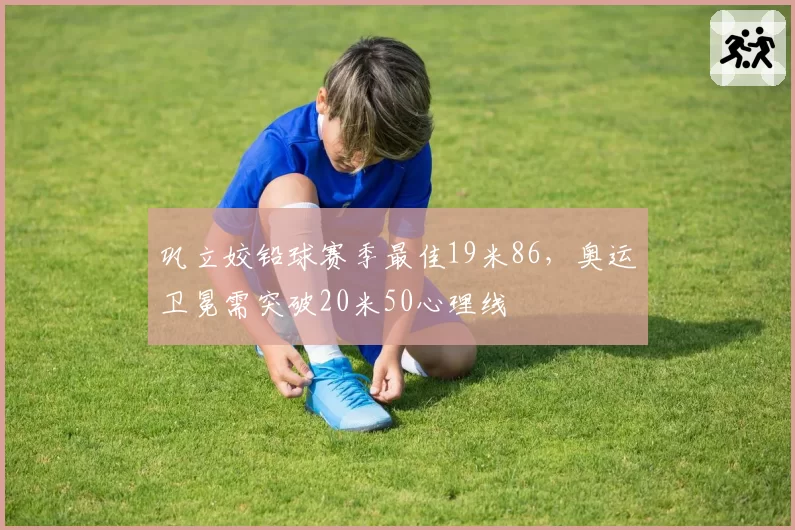 巩立姣铅球赛季最佳19米86，奥运卫冕需突破20米50心理线