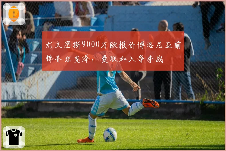 尤文图斯9000万欧报价博洛尼亚前锋齐尔克泽，曼联加入争夺战