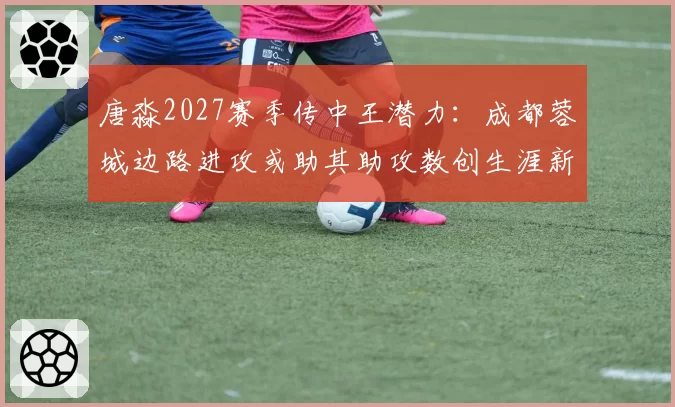 唐淼2027赛季传中王潜力：成都蓉城边路进攻或助其助攻数创生涯新高