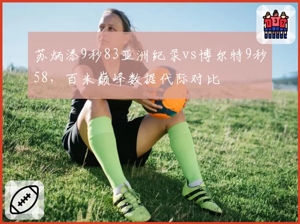 苏炳添9秒83亚洲纪录vs博尔特9秒58，百米巅峰数据代际对比