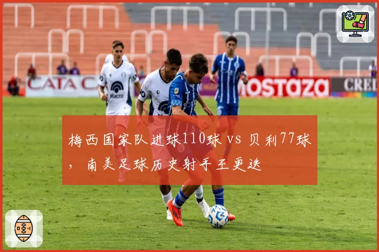 梅西国家队进球110球 vs 贝利77球，南美足球历史射手王更迭