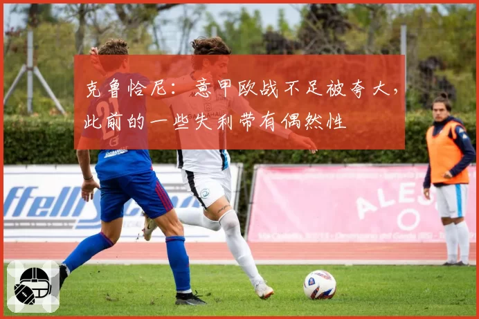 克鲁恰尼：意甲欧战不足被夸大，此前的一些失利带有偶然性