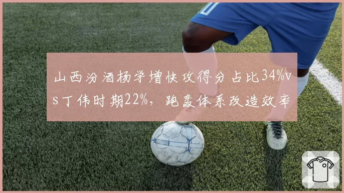 山西汾酒杨学增快攻得分占比34%vs丁伟时期22%，跑轰体系改造效率PK