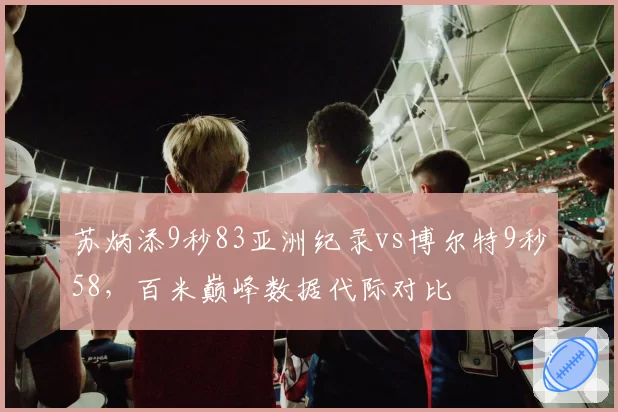 苏炳添9秒83亚洲纪录vs博尔特9秒58，百米巅峰数据代际对比