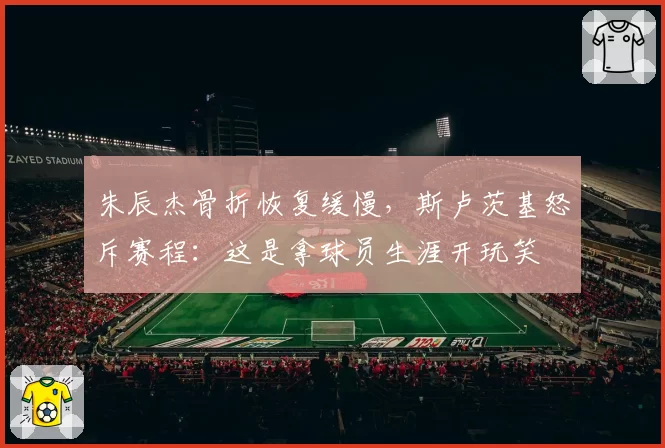 朱辰杰骨折恢复缓慢,斯卢茨基怒斥赛程:这是拿球员生涯开玩笑