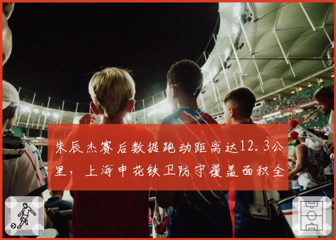 朱辰杰赛后数据跑动距离达12.3公里，上海申花铁卫防守覆盖面积全场第一