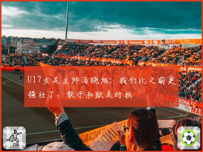 U17女足主帅马晓旭:我们比之前更强壮了,敢于和欧美对抗