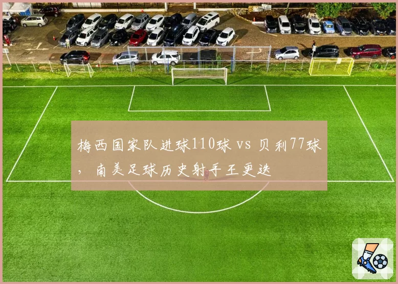 梅西国家队进球110球 vs 贝利77球，南美足球历史射手王更迭
