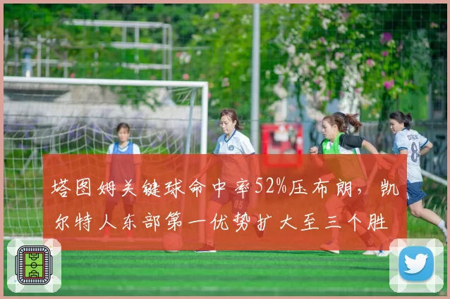 塔图姆关键球命中率52%压布朗，凯尔特人东部第一优势扩大至三个胜场