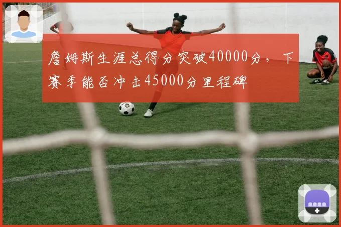 詹姆斯生涯总得分突破40000分，下赛季能否冲击45000分里程碑