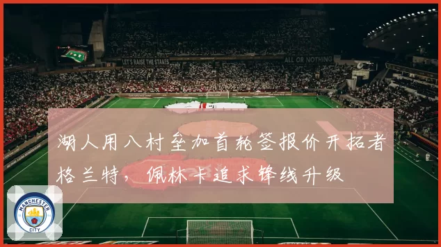 湖人用八村垒加首轮签报价开拓者格兰特，佩林卡追求锋线升级