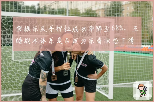樊振东反手拧拉成功率降至68%，王皓战术体系是否该为东哥状态下滑背锅？