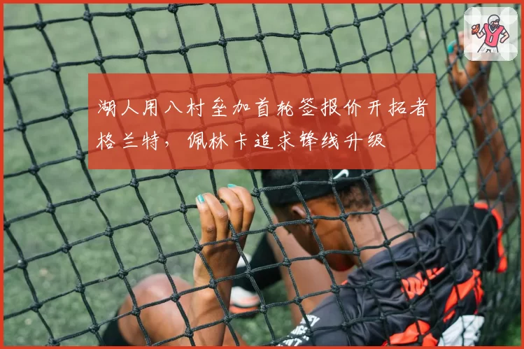 湖人用八村垒加首轮签报价开拓者格兰特，佩林卡追求锋线升级