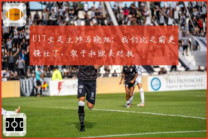 U17女足主帅马晓旭:我们比之前更强壮了,敢于和欧美对抗