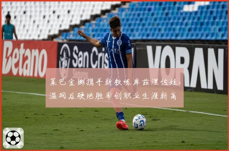 莱巴金娜携手新教练库兹涅佐娃,温网后硬地胜率创职业生涯新高