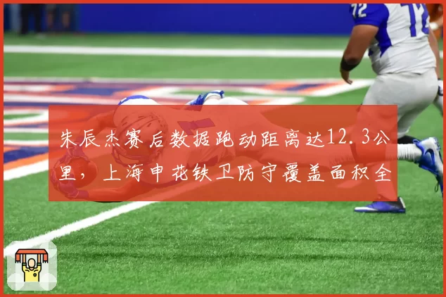 朱辰杰赛后数据跑动距离达12.3公里，上海申花铁卫防守覆盖面积全场第一