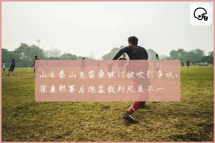 山东泰山克雷桑破门被吹引争议，崔康熙赛后炮轰裁判尺度不一