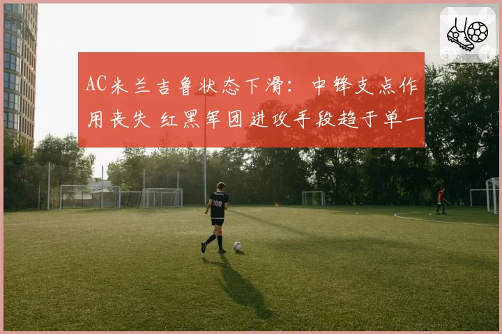 AC米兰吉鲁状态下滑：中锋支点作用丧失 红黑军团进攻手段趋于单一
