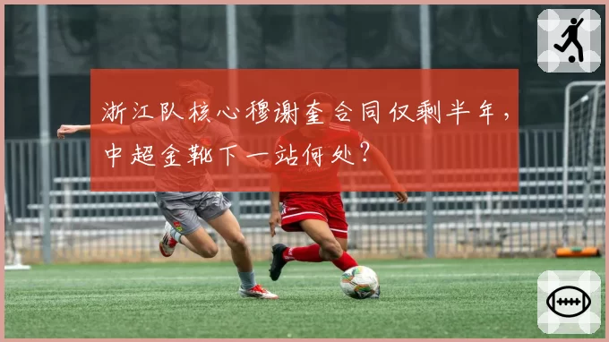 浙江队核心穆谢奎合同仅剩半年，中超金靴下一站何处？