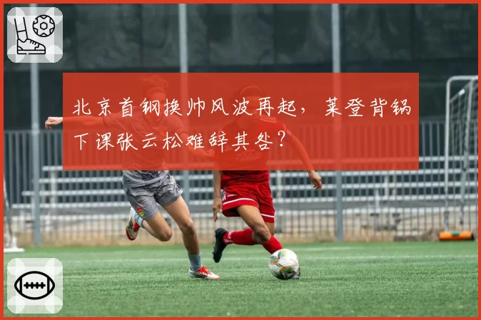 北京首钢换帅风波再起，莱登背锅下课张云松难辞其咎？