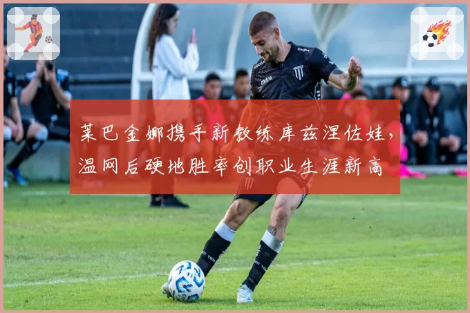 莱巴金娜携手新教练库兹涅佐娃，温网后硬地胜率创职业生涯新高