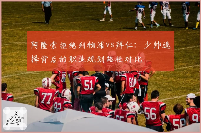阿隆索拒绝利物浦vs拜仁：少帅选择背后的职业规划路径对比