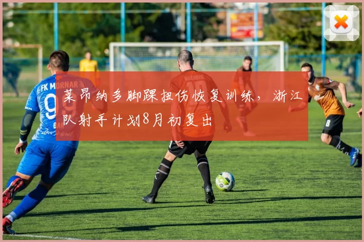 莱昂纳多脚踝扭伤恢复训练，浙江队射手计划8月初复出