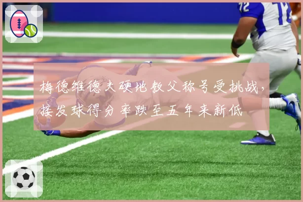 梅德维德夫硬地教父称号受挑战，接发球得分率跌至五年来新低