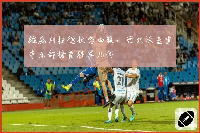 雄鹿利拉德状态回暖，密尔沃基重夺东部榜首胜算几何