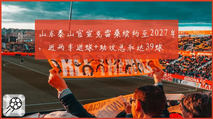山东泰山官宣克雷桑续约至2027年，近两季进球+助攻总和达39球