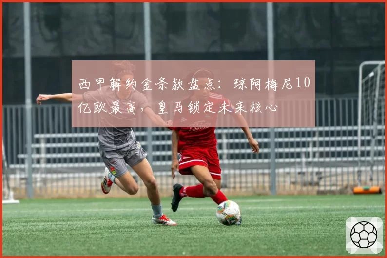 西甲解约金条款盘点：琼阿梅尼10亿欧最高，皇马锁定未来核心