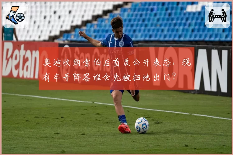 奥迪收购索伯后首度公开表态，现有车手阵容谁会先被扫地出门？