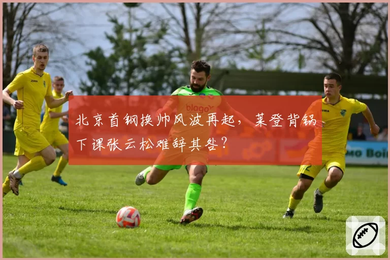 北京首钢换帅风波再起，莱登背锅下课张云松难辞其咎？